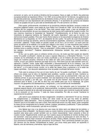 Jon Sobrino
comenzó, en serio, con la venida a América de los europeos. Hace un siglo, en Berlín, las potencias
europeas también se repartieron África. Y en 1997, en la cumbre del G-7 en Denver, los gobiernos de
las grandes potencias, especialmente los de Estados Unidos y Francia, acordaron una política común
para continuar con esa depredación del continente africano. Y el secretario de comercio de Estados
Unidos se quejaba de que su país sólo se beneficiaba del 17% del comercio con África.
Esto queda, prácticamente, encubierto en la conciencia colectiva del Norte, aunque a veces se
escuchen palabras fuertes, como estas de Juan Pablo II en Canadá en 1985: "en el día del juicio los
pueblos del Sur juzgarán a los del Norte". Pero todo parece seguir igual, y bien se encargan los
medios de comunicación de que nos enteremos de todo menos de lo esencial de nuestro mundo. Por
eso creemos imperiosa la necesidad de "despertar". Paradójicamente, en el Norte ha sido muy
importante la exigencia kantiana de "despertar del sueño dogmático", para que la ciencia y la
democracia fuesen posibles. Pero ese mismo Norte todavía no ha escuchado la exigencia de Antonio
Montesinos en La Española, en 1511, de despertar de otro sueño: "el sueño de cruel inhumanidad".
En el tercer domingo de adviento, ante los encomenderos españoles, comenzó su homilía con estas
conocidas palabras: "Todos estáis en pecado mortal, en él vivís y en el morís". La razón para tan
grave acusación es el maltrato y la muerte que infligían a los indios. Lo más importante para nuestro
propósito, sin embargo, son las palabras finales: "Estos, ¿no son hombres... No sois obligados a
amarlos como a vosotros mismos... Esto no entendéis? ¿Cómo estáis en tanta profundidad de sueño
tan letárgico dormidos?". Palabras absolutamente necesarias también hoy, pero desoídas y
encubiertas.
El Sur, por su parte, para un cristiano remite a la cruz, de modo que bien puede ser descrito
como "el pueblo crucificado", citando de nuevo a Ignacio Ellacuría y a Monseñor Romero. Y si el
cristiano se ha enfrentado en serio con Cristo crucificado y con el misterio del siervo doliente que
carga con nuestros pecados, entonces el Sur debe ser visto como producto de nuestras manos y
víctima, al que -por justicia- tenemos que bajar de la cruz. Pero tiene que ser visto también como luz,
salvación y perdón, cosas, todas ellas -escándalo y bienaventuranza de la fe cristiana-, que con
dificultad se encuentran en el Norte. Dicho con mayor precisión, el primer mundo no está "en la línea
del siervo", y sí lo está el tercer mundo; no lo están las clases ricas y opresoras y sí lo están las
clases oprimidas... Con devoción debiéramos mirar al pueblo crucificado del tercer mundo.
Todo esto lo produce el Sur por el mero hecho de ser "el pueblo crucificado". Pero, además,
ofrece una utopía -que la vida y la dignidad sean posibles-, cuando, a pesar de todo, mantiene su
esperanza. Y hablamos de "mantener" la esperanza, porque eso es precisamente -más que sus
materias primas- lo que se le quiere arrebatar. Con esa esperanza el Sur muestra, ante todo, que la
esperanza es posible y, por ello, que "se puede vivir de otra manera". Esa esperanza es la gran
amenaza para el Norte, y por ello se libra hoy una batalla para que no la mantenga. Se quiere
imponer una geopolítica de desesperanza y resignación, y una conciencia de inevitabilidad.
Sin esa esperanza de los pobres, sin embargo, no hay salvación para la humanidad. El
progreso seguirá siendo, en lo sustancial, deshumanizante. La especie humana sobrevivirá bien, muy
bien -aunque el sentido de la vida esté amenazado- en unos pocos, pero morirá la muerte del hambre
o de la exclusión en los muchos. Y nada de mesa compartida. Por ello es crucial "mantener la
esperanza de los pobres".
¿No será lo que acabamos de decir exageración, simplismo o derrotismo? Si así es, límense
las exageraciones y complétese lo dicho con otras cosas de las que hoy tanto se alardea:
globalización, aldea planetaria.... Pero no dudamos de que un mundo de "epulones y lázaros" es una
creación que no le ha salido muy bien a Dios. Para decírnoslo envió a su Hijo Jesús, quien compartió
la mesa con los marginados de su tiempo, pobres, mujeres, pecadores y publicanos. Y para cambiarlo
nos dejó fuerza, viento huracanado, que eso es su Espíritu.
Una Iglesia que viva y se desviva por esa mesa de todos será una Iglesia de los pobres, y
tendrá que volver a Medellín . Así llevará a cabo su misión histórica: el anuncio del reino de Dios. Algo
ayudará esta tarea para cumplir también con su misión trascendente: hacer presente a Dios en
nuestro mundo. Negativamente, evitará que "por nuestra causa se blasfeme el nombre de Dios entre
las naciones", cosa que parece no ser ya problema, pues poco se preocupan en serio de Dios. Y,
positivamente, será la mejor iniciación al misterio de Dios, Padre y Madre, bondad y ternura, hacia el
que caminamos humildemente, pues caminamos "en la historia". Pero caminamos también con gozo,
por caminar con los demás "compartiendo la mesa", una única mesa para todos, sin epulones ni
lázaros, sino de hermanos y hermanas, hijos e hijas de Dios.
13
 