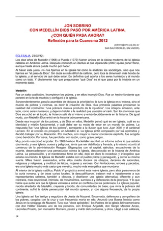 JON SOBRINO
CON MEDELLÍN DIOS PASÓ POR AMÉRICA LATINA.
¿CON QUIÉN PASA AHORA?
Reflexión para la Cuaresma 2012
jsobrino@cmr.uca.edu.sv
SAN SALVADOR (EL SALVADOR).
ECLESALIA, 23/02/12.-
Los diez años de Medellín (1968) a Puebla (1979) fueron únicos en la época moderna de la Iglesia
católica en América Latina. Después comenzó un declive al que Aparecida (2007) quiso poner freno,
aunque hasta ahora queda mucho por hacer.
Al hacer este juicio, no nos fijarnos en la iglesia tal como la analizan los sociólogos, sino que nos
fijamos en “el paso de Dios”. Sin duda es más difícil de calibrar, pero toca la dimensión más honda de
la Iglesia, y al servicio de qué debe estar. En definitiva qué aporta a los seres humanos y al mundo
como un todo. Y obviamente hay que preguntarse “qué Dios” es el que pasa por la historia en un
momento dado.
Medellín
Fue un salto cualitativo. Irrumpieron los pobres, y en ellos irrumpió Dios. Fue un hecho fundante que
penetró en la fe de muchos y configuró a la Iglesia.
Sorprendentemente, para la asamblea de obispos la prioridad no la tuvo la Iglesia en sí misma, sino el
mundo de pobres y víctimas, es decir la creación de Dios. Sus primeras palabras proclaman la
realidad del continente: “una pobreza masiva producto de la injusticia”. Los obispos actuaron, ante
todo, como seres humanos, y dejaron hablar a la realidad que clamaba al cielo. Son los clamores que
Dios escuchó en el éxodo, le hicieron salir de sí mismo y entró decididamente en la historia. De igual
modo, con Medellín Dios entró en la historia latinoamericana.
Desde esa irrupción de los pobres, y de Dios en ellos, Medellín pensó qué es ser Iglesia, cuál es su
identidad y misión fundamental, y cuál debe ser su modo de estar en un mundo de pobres. La
respuesta fue “una iglesia de los pobres”, semejante a la ilusión que tuvo Juan XXIII y el cardenal
Lercaro. En el concilio no prosperó, en Medellín sí. La Iglesia sintió compasión por los oprimidos y
decidió trabajar por su liberación. Por muchos, con mayor o menor conciencia explícita, fue acogida
como bendición. Por otros, fue percibida, con razón, como grave peligro.
Muy pronto reaccionó el poder. En 1968 Nelson Rockefeller escribió un informe sobre lo que estaba
ocurriendo, y esa Iglesia, nueva y peligrosa, tenía que ser debilitada y frenada, y lo mismo ocurrió al
comienzo de la administración Reagan. Oligarquías con el capital, ejércitos, escuadrones de la
muerte, desencadenaron una persecución contra la Iglesia, desconocida en la historia de América
Latina. La persecución, y el mantenerse firme en ella, dejó en claro lo novedoso y evangélico que
estaba ocurriendo: la Iglesia de Medellín estaba con el pueblo pobre y perseguido, y corrió su misma
suerte. Miles fueron asesinados, entre ellos media docena de obispos, decenas de sacerotes,
religiosos y religiosas, y multitud de laicos, mujeres y varones. Con limitaciones, errores y pecados,
era una Iglesia mucho más casta que meretriz, mucho más evangélica que mundana.
Al interior de la Iglesia católica, Pablo VI propició y animó esta nueva Iglesia, pero altos personeros de
la curia romana, y de otras curias locales, la descualificaron, trataron mal e injustamente a sus
representantes señeros, también a obispos, y diseñaron una iglesia alternativa, diferente y aun
contraria, más devocional, intimista, de movimientos, sumisos a y defensores de la jerarquía. Y lo que
había que evitar era que la Iglesia volviese a entrar en conflicto con los poderosos. La iglesia popular,
nacida alrededor de Medellín, creyente y lúcida, de comunidades de base, que vivía la pobreza del
continente, sufrió la doble persecución del mundo opresor, y, con alguna frecuencia, de la propia
iglesia.
Una Iglesia así fue testigo y seguidora de Jesús de Nazaret. Encarnada, defensora y compañera de
los pobres, cargaba con la cruz y con frecuencia moría en ella. Anunció una Buena Noticia como
Jesús en la sinagoga de Nazaret. Tuvo sus “doce apóstoles”, los Padres de la iglesia latinoamericana
con don Hélder Camara uno de los pioneros, con Enrique Angelelli, don Sergio Mendez Arceo,
Leonidas Proaño, con monseñor Romero, pastor y mártir del continente, y otros. Llegó a ser ekklesia,
14
 