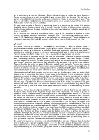 Jon Sobrino
en la que mujeres y varones, religiosas y laicos, latinoamericanos y venidos de fuera, llegaron a
formar cuerpo eclesial, una gran comunidad de vida y misión. Entre los de casa y los de lejos se
generó una solidaridad nunca vista: se llevaban mutuamente. Creció la esperanza y el gozo. Y del
amor de los mártires nació una brisa de resurrección, ajena a toda alienación, que volvía a remitir a la
historia para vivir en ella como resucitados.
En esa Iglesia soplaba el Espíritu, el espíritu de Jesús y el espíritu de los pobres. Ese espíritu
inspiraba oración, liturgia, música, arte. Y también inspiraba homilías proféticas, cartas pastorales
lúcidas, textos teológicos de casa, no textos simplemente importados que no habían pasado por el
crisol de Medellín.
En el centro de todo estaba el evangelio de Jesús. Lucas 4, 16: “He venido a anunciar la buena
noticia a los pobres, a liberar a los cautivos”. Mateo 25, 36-41: “Tuve hambre y me dieron de comer”.
Juan 15, 13: “Nadie tiene más amor que el que da la vida por los hermanos”. Y Jesús de Nazaret, el
crucificado resucitado, Hechos 2, 23: “A quien ustedes dieron muerte Dios le devolvió a la vida”.
¿Y ahora?
Encuestas, estudios sociológicos y antropológicos, económicos y políticos, ofrecen datos y
suministran explicaciones sobre la Iglesia católica y otras iglesias cristianas. Nos dicen si subimos o
bajamos en número y en influjo en la sociedad. Desde esa perspectiva nada tengo que añadir. Y
estrictamente hablando, tampoco es mi mayor preocupación cuál será el futuro de lo que llamamos
“Iglesia”, aunque en ella he vivido y vivo, y me he acostumbrado a pertenecer a la familia.
Lo que me interesa, y me alegra, es que “Dios pase por este mundo”. Y la razón es sencilla. El mundo
está “gravemente enfermo”, decía Ellacuría, “enfermo de muerte”, dice Jean Ziegler. Es decir,
necesita salvación y sanación. Por ello, como creyente y como ser humano, deseo que “Dios pase por
este mundo”, pues ese paso siempre trae salvación a las personas y al mundo en su conjunto.
Tuvimos la dicha de sentir ese paso de Dios con Medellín, con Monseñor Romero, con muchas
comunidades populares. Con muchas personas buenas, sencillas en su mayoría. Con una pléyade de
mártires. Y también, aunque eso solo se puede sentir “en un difícil acto de fe”, como decía Ellacuría al
explicar la salvación que trae el siervo sufriente de Isaías, con el pueblo crucificado.
¿Cómo estamos hoy? Sería cometer un grave error caer en simplismos en cosas tan serias. Sería
injusto no ver lo bueno que, de muchas formas, existe en las iglesias. Y sería arrogante no intentar
descubrirlo, aunque a veces se esconda tras una corteza que no remite con claridad a Jesús de
Nazaret. En cualquier caso, el paso de “Dios” siempre será misterio inescrutable, y sólo de puntillas y
con máximo respeto a todos los seres humanos podemos hablar sobre ello. Pero con todas estas
cautelas algo se puede decir. Mencionaremos las realidades de los fieles y sus comunidades, pero
tenemos en mente sobre todo a las instancias, altas en jerarquía, históricamente muy responsables
de lo que ocurre, y a las que no se puede pedir cuenta con eficacia. Con sencillez doy mi visión
personal.
De diversas formas abunda el pentecostalismo, como forma de iglesia distante de los problemas
reales de vida y muerte de las mayorías, aunque trae ánimo y consuelo a los pobres, lo que no es
desdeñar cuando no tienen dónde agarrarse para que su vida tenga sentido -distinta es la situación
en clases más acomodadas. Prolifera un gran número de movimientos, docenas de ellos, proliferan
los medios de comunicación de las iglesias, emisoras de radio y televisión, sumisos en exceso a
ideales y normas que provienen de curias, sin dar sensación de libertad para tomar ellos mismos en
sus manos un evangelio que anuncia la buena nueva para los pobres, en forma de justicia, y sin
sospechar la necesidad de un estudio, reflexivo, mínimamente científico, de la Palabra de Dios, y en
general de la teología que propició el Vaticano II y Medellín. Proliferan devociones de todo tipo, las de
antes y las de ahora. Jesús de Nazaret, el que pasó haciendo el bien y murió crucificado, es dejado
de lado con facilidad en favor del niño Jesús, sea de Atocha, de Praga, el Dios niño, dicho con gran
respeto. Con facilidad se diluye el Jesús recio de Galilea, del Jordán, el profeta de denuncias
alrededor del templo de Jerusalén, en favor de devociones, basadas en apariciones con un trasfondo
sentimental y melifluo en exceso. Por decirlo con sencillez, la divina providencia puede atraer más
que el Padre de Jesús, el Hijo que es Jesús de Nazaret, el Espíritu Santo, que es Señor y dador de
vida, y Padre de los pobres como se canta en el himno de Pentecostés.
En su conjunto cuesta hoy encontrar en la Iglesia la libertad de los hijos e hijas de Dios, la libertad
ante el poder, que no por ser sagrado deja de ser poder. Se nota excesiva obsecuencia y sumisión
hacia todo lo que sea jerarquía, lo que llega a convertirse en miedo paralizante. Desde las instancias
de poder eclesial apunta el triunfalismo, y lo que he llamado la pastoral de la apoteosis, multitudinaria,
15
 