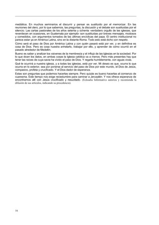 mediática. En muchos seminarios el discurrir y pensar es sustituido por el memorizar. En las
reuniones del clero, por lo que sabemos, las preguntas, la discusión y el debate son sustituidas por el
silencio. Las cartas pastorales de los años setenta y ochenta -verdadero orgullo de las iglesias, que
reverdecen en ocasiones, en Guatemala por ejemplo- son sustituidas por breves mensajes, modosos
y comedidos, con argumentos tomados de las últimas encíclicas del papa. El centro institucional no
parece estar ya en América Latina, sino en la distante Roma. Todo esto está dicho con respeto.
Cómo será el paso de Dios por América Latina y con quién pasará está por ver, y en definitiva es
cosa de Dios. Pero es cosa nuestra anhelarlo, trabajar por ello, y aprender de cómo ocurrió en el
pasado alrededor de Medellín.
Bueno es saber y analizar los vaivenes de la membresía y el influjo de las Iglesias en la sociedad. Por
lo que dicen los datos, en ambas cosas la Iglesia católica va a menos. Pero más presentes hay que
tener las raíces de cuya savia ha vivido el paso de Dios. Y regarla humildemente, con aguas vivas.
Qué le ocurrirá a nuestra iglesia, y a todas las iglesias, está por ver. Mi deseo es que, ocurra lo que
ocurra en lo exterior, sea por ponerse al servicio del paso de Dios por este mundo, el Dios de Jesús,
compasivo, profeta y crucificado. Y el Dios dador de esperanza.
Estas son preguntas que podemos hacerlas siempre. Pero quizás es bueno hacerlas al comienzo de
cuaresma. Este tiempo nos exige reciedumbre para caminar a Jerusalén. Y nos ofrece esperanza de
encontrarnos allí con Jesús crucificado y resucitado. (Eclesalia Informativo autoriza y recomienda la
difusión de sus artículos, indicando su procedencia).
16
 