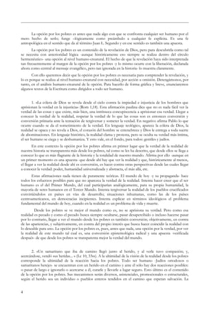 La opción por los pobres es antes que nada algo con que se confronta cualquier ser humano por el
mero hecho de serlo; funge –lógicamente como preámbulo a cualquier fe explícita. Es una fe
antropológica en el sentido que da al término Juan L. Segundo y en ese sentido es también una apuesta.
La opción por los pobres es un contenido de la revelación de Dios, pero para descubrirla como tal
se necesita con anterioridad lógica -aunque históricamente eso siempre se realiza dentro del círculo
hermenéutico- una opción al nivel humano-creatural. El hecho de que la revelación haya sido interpretada
tan frecuentemente al margen de la opción por los pobres -y lo mismo ocurre con la liberación, declarada
ahora como central al mensaje evangélico, pero tan ignorada en la historia- lo muestra claramente.
Con ello queremos decir que la opción por los pobres es necesaria para comprender la revelación, y
lo es porque se realiza al nivel humano-creatural con necesidad, por acción u omisión. Detengámonos, por
tanto, en el análisis humano-creatural de la opción. Para hacerlo de forma gráfica y breve, enunciaremos
algunos textos de la Escritura como dirigidos a todo ser humano.
1. «La cólera de Dios se revela desde el cielo contra la impiedad e injusticia de los hombres que
aprisionan la verdad en la injusticia» (Rom 1,18). Esta afirmación paulina dice que no es nada fácil ver la
verdad de las cosas y que existe, más bien, una intrínseca concupiscencia a aprisionar esa verdad. Llegar a
conocer la verdad de la realidad, respetar la verdad de lo que las cosas son es entonces conversión y
conversión primaria ante la tentación de tergiversar y someter la verdad. En negativo afirma Pablo lo que
ocurre cuando se da el sometimiento de la verdad. En lenguaje teológico, aparece la cólera de Dios, la
realidad se opaca y no revela a Dios, el corazón del hombre se entenebrece y Dios le entrega a toda suerte
de abominaciones. En lenguaje histórico, la realidad clama y protesta, pero se oculta su verdad más íntima,
el ser humano se ciega y se deshumaniza. Y esto vale, en el fondo, para todos: gentiles y judíos.
En este contexto la opción por los pobres afirma en primer lugar que la verdad de la realidad de
nuestra historia se transparenta más desde los pobres, tal como se les ha descrito, que desde ellos se llega a
conocer lo que es más flagrante de la historia y la totalidad de nuestro mundo. Afirma por ello -aunque en
un primer momento es una apuesta- que desde ahí hay que ver la realidad y que, históricamente al menos,
el llegar a ver la realidad desde ahí es conversión, es hacer contra otras perspectivas desde las cuales llegar
a conocer la verdad: poder, humanidad universalizada y abstracta, el más allá, etc.
Estas afirmaciones nada tienen de puramente teóricas. El mundo de hoy -y su propaganda- hace
todos los esfuerzos posibles para que no aparezca la verdad de la realidad. Intenta hacer creer que el ser
humano es el del Primer Mundo, del cual participarían analógicamente, para su propia humanidad, la
mayoría de seres humanos en el Tercer Mundo. Intenta tergiversar la realidad de los pueblos crucificados
convirtiéndolos en países en vías de desarrollo; situaciones inhumanas, como las de los países
centroamericanos, en democracias incipientes. Intenta explicar en términos ideológicos el problema
fundamental del mundo de hoy, cuando en la realidad es un problema de vida y muerte.
Desde los pobres se ve mejor el mundo como es, no se aprisiona su verdad. Pero como esa
realidad es pecado y como el pecado busca siempre ocultarse, pasar desapercibido o incluso hacerse pasar
por lo contrario, llegar a ver el mundo desde los pobres es también conversión; objetivamente, en contra
de las apariencias, y subjetivamente, en contra del propio interés que busca hacer coincidir la realidad con
lo deseable para uno. La opción por los pobres es, pues, antes que nada, una opción por la verdad, por ver
la realidad de este mundo tal cual es, una conversión epistemológica radical y una apuesta -verificada
después- de que desde los pobres se transparenta mejor la verdad del mundo.
2. «Un samaritano que iba de camino llegó junto al herido, y al verle tuvo compasión; y,
acercándose, vendó sus heridas... » (Lc 10, 33ss). A la ultimidad de la visión de la realidad desde los pobres
corresponde la ultimidad de la reacción hacia los pobres. Todo ser humano -Judíos ortodoxos o
samaritanos herejes- se encuentran con un herido en el camino y ante él sólo hay dos reacciones posibles:
o pasar de largo e ignorarlo o acercarse a él, curarle y llevarle a lugar seguro. Esto último es el contenido
de la opción por los pobres. Sus mecanismos serán diversos, asistenciales, promocionales o estructurales,
según el herido sea un individuo o pueblos enteros tendidos en el camino que esperan salvación. La
4
 