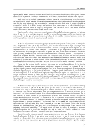 Jon Sobrino
opción por los pobres insiste en el Tercer Mundo en la perentoria necesidad de esto último por el carácter
estructural de la pobreza. Pero lo que ahora interesa recalcar es la ultimidad de la reacción hacia el pobre.
Jesús menciona la parábola para explicar cuál es el mayor de los mandamientos, pero el contenido
de la parábola no basa la reacción del samaritano en que quisiera o tuviera que cumplir un mandamiento,
sino en algo más primigenio: en la compasión y misericordia que siente ante el herido. «Movido a
compasión”, se dice de él. El ser movido por la miseria ajena interiorizada en lo más profundo de uno
-esplaginzomai: reaccionar porque se revuelven las entrañas- y que esa miseria mueva a una acción salvadora
es algo último que posee su propia evidencia o no la posee.
Opción por los pobres es, entonces, reaccionar con ultimidad a la miseria y reaccionar por la única
razón de que ésta se ha hecho presente ante uno. No es un mandamiento, algo que hay que hacer porque
está mandado, ni algo que se hace evidente sobre la base de otra realidad exterior a la miseria misma. Es,
más bien, una forma primaria de reaccionar ante la realidad.
3. «Nadie puede servir a dos señores; porque aborrecerá a uno y amará al otro; o bien se entregará a
uno y despreciará al otro» (Mt 6, 24). Esta cita de Jesús muestra la necesidad de elegir y de elegir entre
realidades objetivas que son en sí mismas excluyentes y duélicas. No se puede servir al pobre y a sus
empobrecedores, a las víctimas y a sus verdugos. La razón última de que la opción sea de este tipo no está
en la subjetividad de quien opta; la opción no se opone, por tanto, a una intención amorosa universal a
todos, pobres y empobrecedores, aunque se deberá expresar en forma muy distinta. La razón está en lo
objetivo de la opción. Pobres y empobrecedores son excluyentes unos de otros; más aún, coexisten en
relación duélica, unos hacen contra otros. Es claro que los empobrecedores hacen contra los pobres, y es
claro que los pobres -por su misma realidad y más cuando toman conciencia de ella- hacen contra los
empobrecedores en cuanto empobrecedores, sea cual fuere su actitud hacia ellos como seres humanos.
Optar por los pobres significa entonces encarnarse en un conflicto objetivo de la historia,
disponibilidad a aguantar las consecuencias del conflicto y a aguantar la sorpresa y el escándalo de que el
verdugo triunfe o parezca triunfar sobre la víctima. Esto no se deduce necesariamente de una teoría que
absolutice el conflicto, vea en él el motor de la historia y el camino para la planificación de ésta. Se deduce
de la misma historia de la revelación y de la experiencia cotidiana. La opción por los pobres no es en sí
misma conciliatoria, aunque se espera que lleve también a una verdadera reconciliación; no es algo
pacífico, aunque se espera que lleve también a una verdadera paz. Es más bien una verdadera opción que
lleva a quien la hace a encarnarse en el conflicto de la historia y exige de él disponibilidad a mantenerse en
él y fortaleza para asumir las consecuencias.
4. «Entonces dirá el rey a los de su derecha: "Venid, benditos de mi Padre... porque tuve hambre y
me disteis de comer..."» (Mt 25, 31-46). La opción por los pobres es un modo de ver la historia, de
reaccionar hacia ella y de encarnarse en ella; pero es también la manera de llegar a vivir como ser humano.
Es salvación. En la parábola del juicio final, en la que están presentes «todas las naciones», se afirma qué es
lo que lleva a la salvación última. Pero si no se entiende ésta extrinsecistamente en discontinuidad con la
vida presente, se afirma también lo que significa vivir ya como seres humanos salvados, vivir ya con
sentido. La salvación de la propia vida y el sentido de la vida en el presente se decide en la opción por los
pobres. La condenación futura y el sin sentido presente se decide en una opción al margen de los pobres
que en el fondo es siempre contra ellos. Y no hay nada fuera de esa opción por los pobres en lo que en
definitiva se decida la salvación. Hay salvación cuando se opta por los pobres en cuanto tales, sin que
ninguna otra cualificación en ellos tenga que forzar la opción; se opta porque tienen hambre, sed,
desnudez, enfermedad, cautividad. Y el hecho mismo de optar por ellos, de ayudarles y servirles,
independientemente de la conciencia explícita con que se haga eso -«Señor, ¿cuándo te vimos
hambriento...?»-, produce salvación y hace vivir como seres humanos salvados.
La opción por los pobres es salvación porque es amor y es un amor que descentra al ser humano.
Según la afirmación de Jesús, el que quiere ganar su vida la pierde y el que la pierde la gana. Quien
organiza su vida alrededor de sí mismo, de su grupo, partido, institución, Iglesia, por muy comprensible
que eso sea, por muy importantes que sean las preguntas por la propia salvación y por las propias
5
 