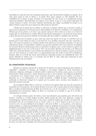 necesidades, no deja de tener una concepción egocéntrica -que frecuentemente degenera en egoísta- de la
vida; quiere ganar la vida en directo, y la pierde. Pero quien organiza su vida alrededor del otro,
olvidándose de sí mismo, la gana. El pobre es el prototipo del otro, al que se va simplemente porque
representa alteridad y discontinuidad con respecto a uno mismo, al que se va sin esperar nada para uno
-aunque después se reciba-. Ese amor realmente descentrado que exigen y posibilitan los pobres es, en
último término, lo que hace que la opción por ellos pueda ser salvación.
Afirmar que la opción por los pobres es salvación es, además, afirmar que la salvación es posible; es
apostar por la esperanza en la historia, que la última palabra de la historia es bendición y no condenación.
Afirmar que de los pobres es el reino y que quienes optan por ellos entran en el reino es la forma de
aceptar que en la historia hay un sentido último contra muchas apariencias; es una forma de fe que mueve
a optar, fides qua, pero que posee también un contenido, fides quae, explícito o implícito: hay salvación.
La opción por los pobres es, pues, antes que nada, una opción con la que se confronta todo ser
humano por el mero hecho de serlo; es una forma de ver la realidad, reaccionar ante ella, encarnarse en
ella y vivir como ser humano con sentido, salvado. Esta opción, por ser humano-creatural, es lo que más
radicalmente divide a la humanidad y también lo que genera comunión entre seres humanos. En palabras
de monseñor Romero, divide porque «ahí se le presenta a la Iglesia, como a todo hombre, la opción más
fundamental para su fe: estar en favor de la vida o de la muerte» (discurso de Lovaina, 2 de febrero de
1980). Pero monseñor Romero creyó también que alrededor de la vida de los pobres se genera comunión
entre los seres humanos en cuanto tales y su argumentación para ello estaba al nivel de lo radicalmente
humano. «Que no se olvide que somos seres humanos», decía para motivar a la solidaridad de todos. «Es
preciso defender lo mínimo que es el máximo don de Dios: la vida”, decía para mencionar la tarea
fundamental de todo ser humano.
III. DIMENSIÓN TEOLOGAL
Recalcar lo humano-creatural de la opción por los pobres nos parece importante para enfatizar su
radicalidad y ultimidad. Lo humano, sin embargo, se da siempre también de forma historizada en
tradiciones, religiones, ideologías. la reflexión sobre la opción por los pobres acaece, pues, en un círculo
hermenéutico: desde lo humano y desde tradiciones en que se vive lo humano. Las religiones abrahámicas
y ciertamente la fe cristiana tienen como contenido esencial la opción por los pobres, la justicia, la
liberación, etc. Y lo fundamentan en la misma revelación y realidad de Dios. Comencemos, pues,
analizando la dimensión teologal de la opción por los pobres como correlato más inmediato a su
dimensión humano-creatural.
En la tradición bíblica Dios se revela en y a través de una opción. Para dar razón de la elección de
un pueblo, de la encarnación o de la muerte de Jesús en la cruz, sólo se puede apelar al eterno designio de
Dios, a la libre autodeterminación de Dios de mostrarse así y no de otra manera. Y en esto consiste la
especificidad del conocimiento bíblico de Dios: en conocerle en la medida en que él se da libre y
concretamente a conocer.
La teología cristiana acepta este hecho y tiene necesariamente que aceptarlo, pues ella misma está
basada y centrada en un libre designio de Dios. Quizás pueda, por ello, estar dispuesta a aceptar la
terminología de “opción» de Dios; pero es más reacia a aceptar la «opción por los pobres» del mismo Dios, la
parcialidad de Dios en su revelación, el que se revele a unos y no a otros, incluso en favor de unos y en
contra de otros. La universalidad de la revelación y del amor de Dios -y, en la práctica, otros intereses-
parecen peligrar si se habla de parcialidad de Dios, aunque no peligraría al mencionar el concreto designio
de DIOS. La parcialidad de Dios en su revelación es, sin embargo, algo fundamental en la Escritura. Dios
se revela como quien hace una opción por los pobres y esa opción es mediación esencial de su revelación.
En el hecho fundante del pueblo de Dios está un acto parcial, la liberación de Egipto, a través de la cual
Dios se muestra como él es. No se puede separar revelación del nombre de Dios -como revelación
«universal»- y voluntad concreta liberadora de Dios. Este acto fundante es parcial. Dios no se revela a
todos por igual, a los israelitas y al faraón. Y la razón de esa parcialidad está en el sufrimiento y opresión
de un pueblo. Que Dios quiera además elegir a ese pueblo, que haga una alianza con él, que le exija que le
dé culto, son todas cosas verdaderas. Pero la razón por la que se revela a ese pueblo es otra:
6
 