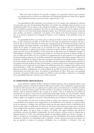 Jon Sobrino
Bien vista tengo la aflicción de mi pueblo en Egipto y he escuchado el clamor que le arrancan
sus capataces; pues ya conozco sus sufrimientos. He bajado para liberarle de la mano de los egipcios
y para subirle de esta tierra a una tierra buena y espaciosa (Ex 3, 7ss).
Esta parcialidad de Dios permanece una constante en el AT, aunque unas tradiciones la subrayen
con más fuerza que otras. En los profetas Dios llama “mi” pueblo a los oprimidos dentro de Israel, no a la
totalidad del pueblo. En los salmos se dice: «Padre de huérfanos y viudas es Dios» (Sal 68, 5). Oseas dice:
«En ti el huérfano encuentra compasión» (Os 14,3), lo cual ha sido reconocido como la confessio veri Dei en
el AT. Yahvé es el Go'el de Israel porque defiende al pobre. En el NT Jesús anuncia la buena noticia del
reino de Dios a los pobres y únicamente a los pobres. Así lo afirma en las bienaventuranzas (versión de
Lc), en el discurso inaugural en la sinagoga de Nazaret; y así lo defiende en las parábolas contra sus
detractores.
Esa parcialidad de Dios es un hecho, pero es además un hecho revelatorio de la misma realidad de
Dios, no sólo ocasión para que Dios se revele. Dios no sólo hace una opción por los pobres, sino que a
través de ella se muestra como Dios, de modo que si desaparecieran de la Escritura los pasajes sobre esa
opción quedaría una imagen desleída y muy distinta de la realidad de Dios. La capacidad revelatoria de la
opción de los pobres se muestra tanto en el contenido de lo que es Dios como en su dimensión de
misterio trascendente. La opción por los pobres concretiza el «amor» de Dios -su última definición- como
justicia que sale en favor del oprimido y como ternura que se deja afectar por el sufrimiento causado a lo
débil, pequeño e indefenso. Y la opción por los pobres es una forma de mantener el misterio de Dios, el
que así es Dios por ser Dios. Ese ser así de Dios es lo impensado por la razón natural y lo no querido por
la razón pecaminosa-opresora. El así de Dios trasciende las expectativas del hombre natural e incluso la de
los pobres -recuérdense los afanes de Jesús por convencer a los pobres de la bondad de Dios- a quienes se
les ha introyectado otra idea de Dios. Ese ser así de Dios muestra el misterio de Dios porque para ello no
hay ninguna razón que pudiera inventar la razón lógica. La opción de Dios por los pobres no encuentra su
justificación, como lo pretende la razón lógica, en la calidad personal, ética o religiosa de los pobres, como
recuerda Puebla (n. 1142), sino simplemente en que son pobres y en que así reacciona Dios. La opción de
Dios por los pobres -análogamente a la visión paulatina de que Dios se revela en la cruz- es una forma -e
históricamente una forma muy eficaz- de expresar la trascendencia de Dios. Tiene, pues, una capacidad
revelatoria. “La pasión de Dios por los pobres» (L. Boff) le revela como Dios, y desde ahí, y no al margen
de esa parcialidad, habrá que conocerlo como el Dios universal.
IV. DIMENSIÓN CRISTOLÓGICA
Cristo, definitivo mediador de Dios y definitivo hombre, historiza y lleva a plenitud lo dicho en los
dos apartados anteriores. Historiza la opción de Dios por los pobres y lleva a plenitud la opción que todo
ser humano debe hacer por ellos. La opción por los pobres está en el comienzo de su actividad: su misión
consiste en anunciar la buena noticia del reino de Dios a los pobres; y al final de su vida pronuncia el
discurso sobre la salvación definitiva que se juega en la opción y sólo en la opción por los pobres. El
contenido de esa opción y lo que tiene de opción proporciona lógica interna a la vida, actividad y destino
de Jesús. Recordemos brevemente la estructura fundamental de la opción de Jesús llevada a cabo por él
mismo, exigida a sus seguidores y que posee valor permanente para el cristiano a lo largo de la historia.
Jesús presenta una visión de la historia desde los pobres que trastrueca visiones tradicionales y
convencionales: de los pobres, de los despreciados, de los indefensos, de las víctimas es el reino de Dios;
no de sus opresores y verdugos. Esa es la buena noticia que hay que anunciar como la verdad última de la
historia contra todas sus apariencias. Al servicio de esa buena noticia Jesús pone signos que la muestran
como verdad: realiza curaciones, expulsa demonios y acoge a pecadores y despreciados. Estos son signos
-aunque sólo signos- de que el reino se acerca a los pobres. Son signos benéficos que salvan de
necesidades concretas a los débiles y despreciados. No son la salvación -término técnico en singular que se
fraguará después en el NT-, sino salvaciones plurales de necesidades plurales que afectan al cuerpo y al
alma. Y son signos no solo benéficos sino liberadores, pues las enfermedades, las posesiones diabólicas y,
ciertamente, la pobreza y la Indignidad social se atribuyen a fuerzas opresoras que todo lo permean, sea
que esa opresión se exprese en conceptos mitológicos -hoy no científicos- o históricos. Ante esas
7
 
