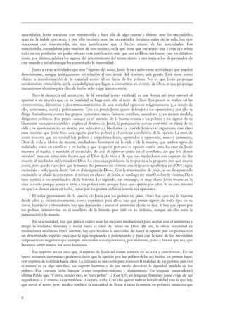 necesidades, Jesús reacciona con misericordia y hace ella de algo central y último: ante las necesidades,
sean de la índole que sean, y por ello también ante las necesidades fundamentales de la vida, hay que
reaccionar con misericordia, sin más justificación que el hecho mismo de las necesidades. Esa
misericordia, escandalosa para muchos de sus oyentes, es la que tiene que esclarecer una y otra vez sobre
todo en sus parábolas sin poder ofrecer otra justificación más que «así es Dios, tan bueno con los débiles».
Jesús, por último, celebra los signos del advenimiento del reino; sienta a una mesa a los despreciados de
este mundo y así afirma que ha comenzado la fraternidad.
Junto a estas actividades que son “signos» del reino, Jesús lleva a cabo otras actividades que pueden
denominarse, aunque análogamente en relación al uso actual del término, una praxis. Esta tiene como
objeto la transformación de la sociedad como tal en favor de los pobres. No es que Jesús proponga
teóricamente cómo deba ser la sociedad para que llegue a convertirse en el reino de Dios, ni que proponga
mecanismos técnicos para ello; de hecho sólo exige la conversión.
Pero la denuncia del antirreino, de la sociedad como totalidad, es una forma sub specie contrarii de
apuntar a un mundo que en su totalidad se haga más afín al reino de Dios. Esa praxis se realiza en las
controversias, denuncias y desenmascaramientos de una sociedad opresora religiosamente y, a través de
ello, económica, social y políticamente. Con esa praxis Jesús quiere defender a los oprimidos y por ello se
dirige formalmente contra los grupos opresores: ricos, fariseos, escribas, sacerdotes y, en menor medida,
dirigentes políticos. Esa praxis -aunque ya el anuncio de la buena noticia a los pobres y los signos de su
liberación causasen escándalo- explica el destino de Jesús, la persecución que se convirtió en clima de su
vida y su ajusticiamiento en la cruz por subversivo y blasfemo. La cruz de Jesús es el argumento más claro
para mostrar que Jesús hizo una opción por los pobres y el carácter conflictivo de la opción. La cruz de
Jesús muestra que en verdad hay pobres y empobrecedores, oprimidos y opresores, reino y antirreino,
Dios de vida e ídolos de muerte, mediadores históricos de la vida y de la muerte; que ambos tipos de
realidades están en conflicto y en lucha, y que la opción por uno es opción contra otro. La cruz de Jesús
muestra el hecho, y también el escándalo, de que el opresor vence en el conflicto, de que los dioses
«rivales” parecen tener más fuerza que el Dios de la vida y de que sus mediadores son capaces de dar
muerte al mediador del verdadero Dios. La cruz deja pendiente la respuesta a la pregunta por qué muere
Jesús, pero queda claro por qué le matan. Lo primero no obtiene una respuesta apodíctica en el NT, sigue
escándalo y sólo queda decir: “así es el designio de Dios». Con la resurrección de Jesús, al no desaparecido
escándalo se añade la esperanza: al menos en el caso de Jesús, el verdugo no triunfó sobre la víctima, Dios
hizo justicia a los crucificados de la historia. Lo segundo, sin embargo, es muy claro: Jesús muere en la
cruz no sólo porque ayuda o sirve a los pobres sino porque hace una opción por ellos. Y en esta historia
en que los dioses están en lucha, optar por los pobres es hacer contra sus opresores.
El valor permanente de la opción de Jesús por los pobres es, pues, claro: hay que ver la historia
desde ellos y, escandalosamente, como esperanza para ellos; hay que poner signos de todo tipo en su
favor, benéficos y liberadores; hay que denunciar y atacar el antirreino desde su raíz. Y hay que optar por
los pobres, introducirse en el conflicto de la historia por salir en su defensa, aunque en ello surja la
persecución y la muerte.
En la actualidad, hay que pensar cuáles sean las mejores mediaciones para acabar con el antirreino y
dirigir la totalidad histórica y social hacia el ideal del reino de Dios. De ahí, la obvia necesidad de
mediaciones analíticas. Pero, además, hay que recalcar la necesidad de hacer la opción por los pobres con
un determinado espíritu para que la siga inspirando y potenciando y para que la sane de los inevitables
subproductos negativos que siempre amenazan a cualquier tarea, por necesaria, justa y buena que sea, que
llevamos entre manos los seres humanos.
Ese espíritu no es otro que el espíritu de Jesús tal como aparece en su vida y enseñanzas. En un
breve resumen sistemático podemos decir que la opción por los pobres debe ser hecha, en primer lugar,
con espíritu de cercanía hacia ellos. La cercanía es necesaria para conocer la realidad de los pobres, pero en
sí misma es ya algo salvífico, un superar barreras y de ese modo devolver la dignidad perdida de los
pobres. Esa cercanía debe hacerse como empobrecimiento y abajamiento. En lenguaje trascendental
afirma Pablo que “Cristo, siendo rico, se hizo pobre” (2 Cor 8,9); en lenguaje histórico Jesús exige de sus
seguidores -y él mismo lo ejemplifica- el dejarlo todo. Con ello quiere indicar la radicalidad con la que hay
que servir al reino, pero recalca también la necesidad de llevar a cabo la misión en pobreza intuición que
8
 