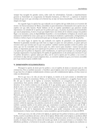 Jon Sobrino
siempre han recogido los grandes santos, sobre todo los reformadores. Cercanía y empobrecimiento
generan ya fraternidad -no avergonzarse de llamarles hermanos, cf. Heb 2,11- y expresan la intuición
cristiana de que en lo que está abajo en la historia hay un tipo de fuerza insustituible y no encontrable en
ningún otro lugar.
En segundo lugar, la opción hay que realizarla con el espíritu del que habla Jesús en el sermón del
monte y las bienaventuranzas de Mateo, entendidas no para determinar el destinatario de la opción sino el
espíritu con que debe hacerse. Puede hablarse así de un espíritu «paradójico» que pareciera restarle
importancia a la seriedad de la opción por los pobres pero que, a la postre, la potencia: la mansedumbre
que sana la prepotencia, el amor a la paz que impide hacer una mística de la violencia aunque ésta pudiese
llegar a ser necesaria y justa, la disponibilidad al perdón y a la reconciliación, la limpieza de corazón para
mantener la verdad de las cosas y para que no se introduzca la tendencia a aprisionarla y al dogmatismo, la
fortaleza e incluso el gozo en la persecución para que no decaiga la esperanza en medio de las pruebas.
En tercer lugar, la opción hay que realizarla con espíritu de gratuidad y de agradecimiento.
Mantener la gratuidad, recordar que todo tiene su origen en quien nos amó primero, en quien optó por
nosotros antes que nosotros por él, que nos perdonó -también nuestros pecados contra los pobres- por
amor, que nos ha concedido ojos nuevos para ver, oídos nuevos para escuchar v manos nuevas para
actuar, es importante para que en la opción por los pobres no se introduzca la hybris que todo lo amenaza
y la opción por los pobres no degenere, sutil o burdamente, en opción por el propio yo, el propio grupo,
la propia organización o la propia Iglesia. El espíritu de agradecimiento es de justicia para reconocer lo que
los pobres devuelven a quienes optan por ellos, con lo cual la opción por los pobres y sus costos se
convierten en algo más que en pura exigencia ética-, se convierte también en gozo, en el tesoro escondido
por el que merece la pena venderlo todo.
V. DIMENSIÓN ECLESIOLÓGICA
Proseguir la opción de Jesús por los pobres y con el espíritu de Jesús es necesario para la vida
cristiana hoy. Pero es también necesario -y fructífero- para la Iglesia como tal. La opción por los pobres es
lo que hace hoy a la Iglesia verdaderamente cristiana y por ello verdaderamente Iglesia, y la hace crecer en
todas sus dimensiones.
Por lo que toca a la vida ad extra de la Iglesia, su misión en la cual consiste su identidad más
profunda, los pobres la concretizan. Pobres, en la Escritura, son correlativos a eu-aggelion, buena noticia.
De ahí que la misión de la Iglesia se convierta formalmente en evangelización, pero con unas
características bien precisas debido a que elige como destinatarios de su misión a los pobres antes
descritos. 1) La misión comienza con el anuncio de lo que produce gozo y esperanza, la buena noticia,
desde la cual -y no a la inversa- habrá que entender los necesarios Componentes doctrinales de la misión.
2) El anuncio tiene que ir acompañado de la denuncia: pues -como en tiempo de Jesús- existen los
opresores que producen la mala realidad para los pobres, tiene que ser también mala noticia para los
opresores. 3) La buena noticia tiene que ser proclamada no sólo como salvación, sino como estricta
liberación, pues se anuncia en medio del antirreino opresor. 4) La liberación tiene que ser correlativa a los
pobres, y por ello liberación integral que hace central aunque no se reduzca a ello- la liberación de la
injusta pobreza, de todos los males que genera y de las estructuras injustas de opresión. 5) La buena
noticia, por tanto -como aparece en la concepción de Is y Lc-, tiene que hacerse buena realidad, no sólo
anuncio verbal de esperanza, sino práctica concreta de la caridad. 6) La evangelización tiene que dirigirse
también a generar espíritu en los pobres para que concienticen su pobreza, trabajen por salir de ella e
imbuyan sus luchas con el espíritu descrito. 7) Por último, la evangelización debe llevarse a cabo con
credibilidad -y de ahí la importancia del testimonio- para poder comunicar como verdad lo que
históricamente es hartas veces infrecuente y suena escandaloso: que de los pobres es el reino de DIOS.
Por lo que toca a la vida ad intra de la Iglesia, la opción por los pobres la fuerza a, pero también le
facilita, resolver el problema del estar y del ser de la Iglesia. Dónde debe estar la Iglesia es problema difícil
de responder, pues debe simultanear el estar en el mundo, el hacerse carne en la historia real, sin ser del
mundo, sin dejarse llevar por los valores del mundo que desde el comienzo tentaron a su fundador. Este
dificilísimo problema -y la historia lo recuerda a cada paso- se resuelve cuando la Iglesia esta realmente en
9
 