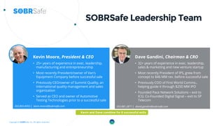 Copyright © SOBRSafe, Inc. All rights reserved.
SOBRSafe Leadership Team
Dave Gandini, Chairman & CRO
• 32+ years of experience in exec. leadership,
sales & marketing and new venture startup
• Most recently President of IPS, grew from
concept to $46 MM rev. before successful sale
• Previously COO of First World Comms.,
helping guide it through $250 MM IPO
• Founded Pace Network Solutions – exit to
ICG; Co-Founded Digital Signal – exit to SP
Telecom
Kevin Moore, President & CEO
• 25+ years of experience in exec. leadership,
manufacturing and entrepreneurship
• Most recently President/owner of Van’s
Equipment Company before successful sale
• Previously CEO/owner of Summit Quality, an
international quality management and sales
organization
• Served as CEO and owner of Automotive
Testing Technologies prior to a successful sale
12
303.903.4593 │ kevin.moore@sobrsafe.com 303.881.2871 │ david.gandini@sobrsafe.com
Kevin and Dave combine for 6 successful exits
 