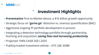 Copyright © SOBRSafe, Inc. All rights reserved.
Investment Highlights
• Preventative First-to-Market device, a $16 billion growth opportunity
• Strategic focus on “go/no go” detection vs. onerous quantification (BAC)
• Aggressive ongoing IP portfolio development in process
• Integrating a detection technology portfolio through partnership,
licensing and acquisition; saving lives and increasing productivity
• Projected 194% CAGR 2021-2025
• Publicly-traded investment vehicle – OTC QB: SOBR
15
 