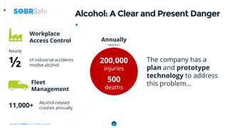 Copyright © SOBRSafe, Inc. All rights reserved.
Alcohol: A Clear and Present Danger
Nearly
½
Workplace
Access Control
200,000
injuries
of industrial accidents
involve alcohol
Fleet
Management
Alcohol-related
crashes annually
Annually
(approx.)
500
deaths
11,000+
4
The company has a
plan and prototype
technology to address
this problem…
 