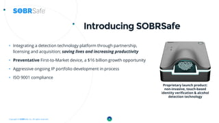 Copyright © SOBRSafe, Inc. All rights reserved.
Introducing SOBRSafe
• Integrating a detection technology platform through partnership,
licensing and acquisition; saving lives and increasing productivity
• Preventative First-to-Market device, a $16 billion growth opportunity
• Aggressive ongoing IP portfolio development in process
• ISO 9001 compliance
5
Proprietary launch product:
non-invasive, touch-based
identity verification & alcohol
detection technology
 