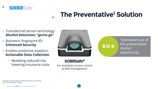 Copyright © SOBRSafe, Inc. All rights reserved.
The Preventative1 Solution
• Transdermal sensor technology:
Alcohol Detection; “go/no go”
• Biometric fingerprint ID:
Enhanced Security
• Enables predictive analytics:
Actionable Data Collection
• Modeling reduced risk,
lowering insurance costs
ISO 13485 medical
compliance for design
& manufacturing
Illustrations of initial devices under development; final versions
may vary significantly in design.
SOBRSafe®
For workplace access control
& fleet management
6
$16 B
1Estimated size of
the preventative
market
opportunity
 