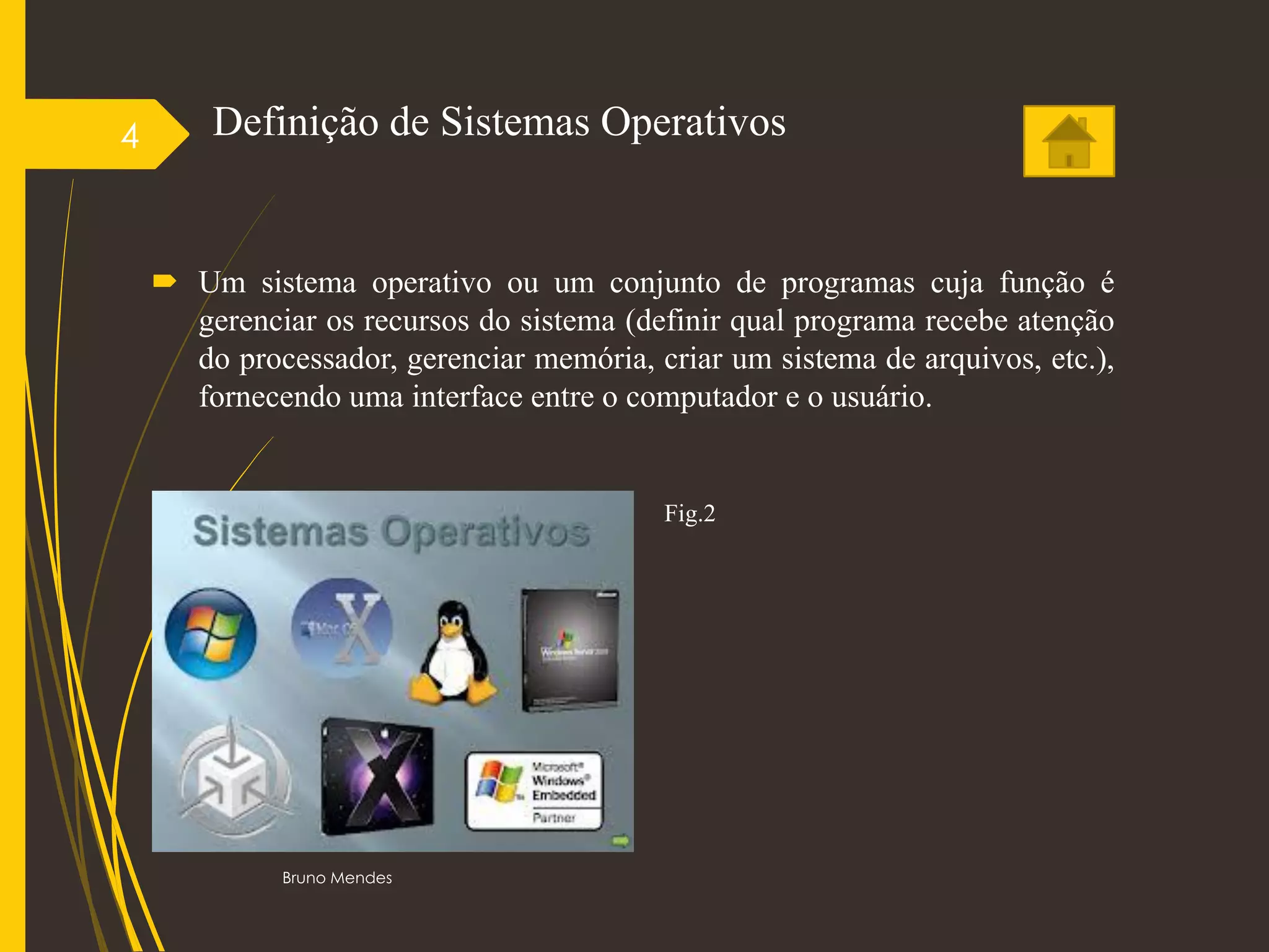 Definição de Sistemas Operativos
 Um sistema operativo ou um conjunto de programas cuja função é
gerenciar os recursos do sistema (definir qual programa recebe atenção
do processador, gerenciar memória, criar um sistema de arquivos, etc.),
fornecendo uma interface entre o computador e o usuário.
Bruno Mendes
4
Fig.2
 