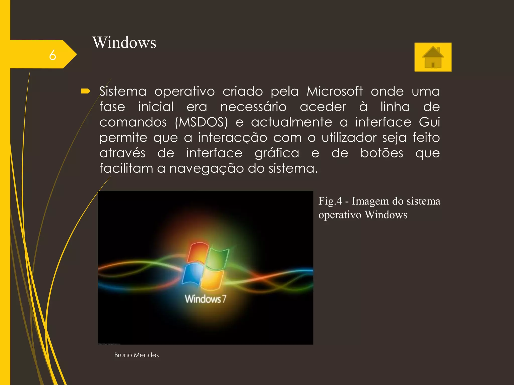 Windows
 Sistema operativo criado pela Microsoft onde uma
fase inicial era necessário aceder à linha de
comandos (MSDOS) e actualmente a interface Gui
permite que a interacção com o utilizador seja feito
através de interface gráfica e de botões que
facilitam a navegação do sistema.
Bruno Mendes
6
Fig.4 - Imagem do sistema
operativo Windows
 