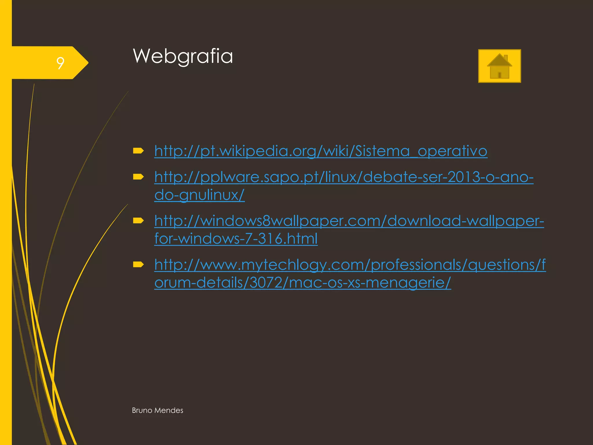 Webgrafia
 http://pt.wikipedia.org/wiki/Sistema_operativo
 http://pplware.sapo.pt/linux/debate-ser-2013-o-ano-
do-gnulinux/
 http://windows8wallpaper.com/download-wallpaper-
for-windows-7-316.html
 http://www.mytechlogy.com/professionals/questions/f
orum-details/3072/mac-os-xs-menagerie/
Bruno Mendes
9
 
