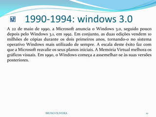 1990-1994: windows 3.0
BRUNO OLIVEIRA 10
A 22 de maio de 1990, a Microsoft anuncia o Windows 3.0, seguido pouco
depois pelo Windows 3.1, em 1992. Em conjunto, as duas edições vendem 10
milhões de cópias durante os dois primeiros anos, tornando-o no sistema
operativo Windows mais utilizado de sempre. A escala deste êxito faz com
que a Microsoft reavalie os seus planos iniciais. A Memória Virtual melhora os
gráficos visuais. Em 1990, o Windows começa a assemelhar-se às suas versões
posteriores.
 