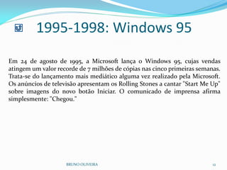 1995-1998: Windows 95
BRUNO OLIVEIRA 12
Em 24 de agosto de 1995, a Microsoft lança o Windows 95, cujas vendas
atingem um valor recorde de 7 milhões de cópias nas cinco primeiras semanas.
Trata-se do lançamento mais mediático alguma vez realizado pela Microsoft.
Os anúncios de televisão apresentam os Rolling Stones a cantar "Start Me Up"
sobre imagens do novo botão Iniciar. O comunicado de imprensa afirma
simplesmente: "Chegou."
 