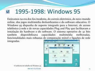BRUNO OLIVEIRA 13
1995-1998: Windows 95
Estávamos na era dos fax/modems, do correio eletrónico, do novo mundo
online, dos jogos multimédia deslumbrantes e do software educativo. O
Windows 95 dispunha de suporte integrado para a Internet, de acesso
telefónico à rede e de novas capacidades Plug and Play que facilitavam a
instalação do hardware e do software. O sistema operativo de 32 bits
também disponibilizava capacidades multimédia melhoradas,
funcionalidades mais robustas de computação móvel e ligações de rede
integradas.
O ambiente de trabalho do Windows 95
 