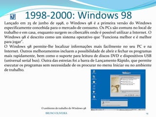 1998-2000: Windows 98
BRUNO OLIVEIRA 14
Lançado em 25 de junho de 1998, o Windows 98 é a primeira versão do Windows
especificamente concebida para o mercado de consumo. Os PCs são comuns no local de
trabalho e em casa, enquanto surgem os cibercafés onde é possível utilizar a Internet. O
Windows 98 é descrito como um sistema operativo que "Funciona melhor e é melhor
para jogar".
O Windows 98 permite-lhe localizar informações mais facilmente no seu PC e na
Internet. Outros melhoramentos incluem a possibilidade de abrir e fechar os programas
mais rapidamente, bem como o suporte para leitura de discos DVD e dispositivos USB
(universal serial bus). Outra das estreias foi a barra de Lançamento Rápido, que permite
executar os programas sem necessidade de os procurar no menu Iniciar ou no ambiente
de trabalho.
O ambiente de trabalho do Windows 98
 
