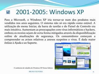 BRUNO OLIVEIRA 15
2001-2005: Windows XP
Para a Microsoft, o Windows XP iria tornar-se num dos produtos mais
vendidos nos anos seguintes. O sistema não só era rápido como estável. A
utilização do menu Iniciar, da barra de tarefas e do Painel de Controlo era
mais intuitiva. Aumentam as preocupações com vírus informáticos e hackers,
embora os receios sejam de certa forma mitigados através da disponibilização
online de atualizações de segurança. Os consumidores começam a
compreender os avisos relativos a anexos suspeitos e vírus. É dada maior
ênfase à Ajuda e ao Suporte.
O ambiente de trabalho do Windows XP Home Edition
 