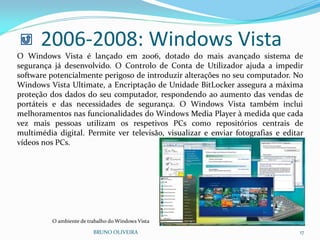 2006-2008: Windows Vista
BRUNO OLIVEIRA 17
O Windows Vista é lançado em 2006, dotado do mais avançado sistema de
segurança já desenvolvido. O Controlo de Conta de Utilizador ajuda a impedir
software potencialmente perigoso de introduzir alterações no seu computador. No
Windows Vista Ultimate, a Encriptação de Unidade BitLocker assegura a máxima
proteção dos dados do seu computador, respondendo ao aumento das vendas de
portáteis e das necessidades de segurança. O Windows Vista também inclui
melhoramentos nas funcionalidades do Windows Media Player à medida que cada
vez mais pessoas utilizam os respetivos PCs como repositórios centrais de
multimédia digital. Permite ver televisão, visualizar e enviar fotografias e editar
vídeos nos PCs.
O ambiente de trabalho do Windows Vista
 
