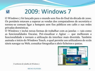 2009: Windows 7
BRUNO OLIVEIRA 18
O Windows 7 foi lançado para o mundo sem fios do final da década de 2000.
Os portáteis estavam a superar as vendas dos computadores de secretária e
tornou-se comum ligar a hotspots sem fios públicos em cafés e nas redes
privadas domésticas.
O Windows 7 inclui novas formas de trabalhar com as janelas — tais como
as funcionalidades Encaixe, Pré-visualizar e Agitar — que melhoram a
funcionalidade e tornam a utilização da interface mais divertida. Também
assinala o início do Windows Touch, o qual permite aos utilizadores de ecrãs
táteis navegar na Web, consultar fotografias e abrir ficheiros e pastas.
O ambiente de trabalho do Windows 7
 