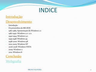INDICE
Introdução
Desenvolvimento
- Introdução
- Os primórdios do MS-DOS
- 1982-1985: Apresentação do Windows 1.0
- 1987-1990: Windows 2.0 -2.11
- 1990-1994: Windows 3.0
- 1995-1998: Windows 95
- 1998-2000: Windows 98
- 2001-2005: Windows XP
- 2006-2008: Windows VISTA
- 2009: Windows 7
- 2012: Windows 8
Conclusão
Webgrafia
BRUNO OLIVEIRA 2
 