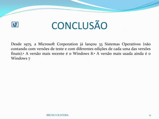 CONCLUSÃO
BRUNO OLIVEIRA 21
Desde 1975, a Microsoft Corporation já lançou 33 Sistemas Operativos (não
contando com versões de teste e com diferentes edições de cada uma das versões
finais).• A versão mais recente é o Windows 8.• A versão mais usada ainda é o
Windows 7
 