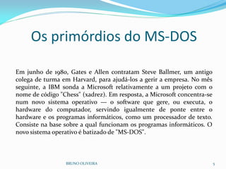 Os primórdios do MS-DOS
BRUNO OLIVEIRA 5
Em junho de 1980, Gates e Allen contratam Steve Ballmer, um antigo
colega de turma em Harvard, para ajudá-los a gerir a empresa. No mês
seguinte, a IBM sonda a Microsoft relativamente a um projeto com o
nome de código "Chess" (xadrez). Em resposta, a Microsoft concentra-se
num novo sistema operativo — o software que gere, ou executa, o
hardware do computador, servindo igualmente de ponte entre o
hardware e os programas informáticos, como um processador de texto.
Consiste na base sobre a qual funcionam os programas informáticos. O
novo sistema operativo é batizado de "MS-DOS".
 