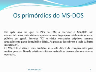 BRUNO OLIVEIRA 6
Em 1981, ano em que os PCs da IBM a executar o MS-DOS são
comercializados, este sistema apresenta uma linguagem totalmente nova ao
público em geral. Escrever "C:" e vários comandos crípticos torna-se
gradualmente parte do trabalho diário. As pessoas descobrem a tecla da barra
invertida ().
O MS-DOS é eficaz, mas também se revela difícil de compreender para
muitas pessoas. Tem de existir uma forma mais eficaz de conceber um sistema
operativo.
Os primórdios do MS-DOS
 