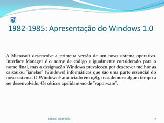 1982-1985: Apresentação do Windows 1.0
BRUNO OLIVEIRA 7
A Microsoft desenvolve a primeira versão de um novo sistema operativo.
Interface Manager é o nome de código e igualmente considerado para o
nome final, mas a designação Windows prevaleceu por descrever melhor as
caixas ou "janelas" (windows) informáticas que são uma parte essencial do
novo sistema. O Windows é anunciado em 1983, mas demora algum tempo a
ser desenvolvido. Os céticos apelidam-no de "vaporware".
 