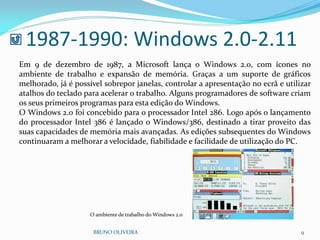 1987-1990: Windows 2.0-2.11
BRUNO OLIVEIRA 9
Em 9 de dezembro de 1987, a Microsoft lança o Windows 2.0, com ícones no
ambiente de trabalho e expansão de memória. Graças a um suporte de gráficos
melhorado, já é possível sobrepor janelas, controlar a apresentação no ecrã e utilizar
atalhos do teclado para acelerar o trabalho. Alguns programadores de software criam
os seus primeiros programas para esta edição do Windows.
O Windows 2.0 foi concebido para o processador Intel 286. Logo após o lançamento
do processador Intel 386 é lançado o Windows/386, destinado a tirar proveito das
suas capacidades de memória mais avançadas. As edições subsequentes do Windows
continuaram a melhorar a velocidade, fiabilidade e facilidade de utilização do PC.
O ambiente de trabalho do Windows 2.0
 