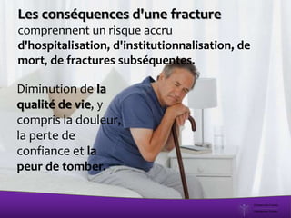 Les conséquences d'une fracture
comprennent un risque accru
d'hospitalisation, d'institutionnalisation, de
mort, de fractures subséquentes.
Diminution de la
qualité de vie, y
compris la douleur,
la perte de
confiance et la
peur de tomber.
 