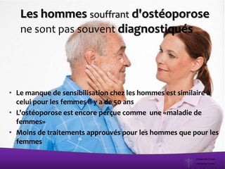 Les hommes souffrant d'ostéoporose
ne sont pas souvent diagnostiqués
• Le manque de sensibilisation chez les hommes est similaire à
celui pour les femmes il y a de 50 ans
• L'ostéoporose est encore perçue comme une «maladie de
femmes»
• Moins de traitements approuvés pour les hommes que pour les
femmes
 