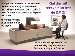 Qui devrait
recevoir un test
de DMO?
Les femmes ménopausées et les
hommes de 50-64 ans avec des
facteurs de risque de fracture
Toutes les femmes
et les hommes de 65
ans et plus
Les jeunes hommes ou des femmes
(moins de 50 ans) atteints d'une
maladie ou une affection associée à
une faible masse osseuse ou la perte
osseuse
 