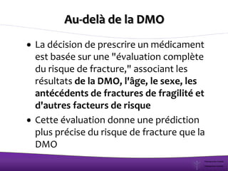 Au-delà de la DMO
La décision de prescrire un médicament
est basée sur une "évaluation complète
du risque de fracture," associant les
résultats de la DMO, l'âge, le sexe, les
antécédents de fractures de fragilité et
d'autres facteurs de risque
Cette évaluation donne une prédiction
plus précise du risque de fracture que la
DMO
 