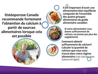 Ostéoporose Canada
recommande fortement
l'obtention du calcium à
partir de sources
alimentaires lorsque cela
est possible
Comment obtenir
suffisamment de calcium?
Calculer la quantité de
calcium que vous avez
trouvé dans votre régime
alimentaire (voir Calculer mon
Calcium en ligne)
Si votre alimentation vous
donne suffisamment de
calcium, ne prenez pas plus des
suppléments
Il est important d'avoir une
alimentation bien équilibrée
composée de l'ensemble
des quatre groupes
alimentaires du guide
alimentaire canadien
 