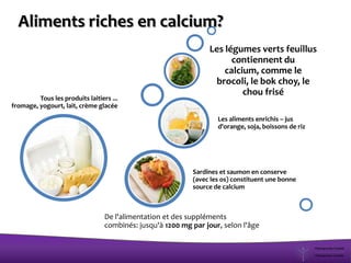 Tous les produits laitiers ...
fromage, yogourt, lait, crème glacée
Sardines et saumon en conserve
(avec les os) constituent une bonne
source de calcium
Les aliments enrichis – jus
d'orange, soja, boissons de riz
Les légumes verts feuillus
contiennent du
calcium, comme le
brocoli, le bok choy, le
chou frisé
De l'alimentation et des suppléments
combinés: jusqu'à 1200 mg par jour, selon l'âge
Aliments riches en calcium?
 