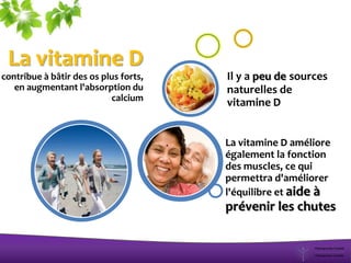La vitamine D
contribue à bâtir des os plus forts,
en augmentant l'absorption du
calcium
La vitamine D améliore
également la fonction
des muscles, ce qui
permettra d'améliorer
l'équilibre et aide à
prévenir les chutes
Il y a peu de sources
naturelles de
vitamine D
 