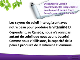 Ostéoporose Canada
recommande les suppléments
en vitamine D durant toute
l'année pour tous les adultes
Les rayons du soleil interagissent avec
notre peau pour produire la vitamine D.
Cependant, au Canada, nous n'avons pas
autant de soleil que nous avons besoin!
Comme nous vieillissons, la capacité de la
peau à produire de la vitamine D diminue.
 