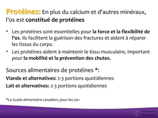 Protéines: En plus du calcium et d'autres minéraux,
l'os est constitué de protéines
• Les protéines sont essentielles pour la force et la flexibilité de
l'os. Ils facilitent la guérison des fractures et aident à réparer
les tissus du corps.
• Les protéines aident à maintenir le tissu musculaire, important
pour la mobilité et la prévention des chutes.
Sources alimentaires de protéines *:
Viande et alternatives: 2-3 portions quotidiennes
Lait et alternatives: 2-3 portions quotidiennes
*Le Guide alimentaire canadien, pour les 50+
 