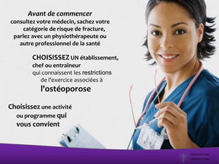 Avant de commencer
consultez votre médecin, sachez votre
catégorie de risque de fracture,
parlez avec un physiothérapeute ou
autre professionnel de la santé
Choisissez une activité
ou programme qui
vous convient
CHOISISSEZ UN établissement,
chef ou entraîneur
qui connaissent les restrictions
de l'exercice associées à
l'ostéoporose
 