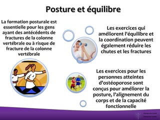 La formation posturale est
essentielle pour les gens
ayant des antécédents de
fractures de la colonne
vertébrale ou à risque de
fracture de la colonne
vertébrale
Les exercices qui
améliorent l'équilibre et
la coordination peuvent
également réduire les
chutes et les fractures
Les exercices pour les
personnes atteintes
d'ostéoporose sont
conçus pour améliorer la
posture, l'alignement du
corps et de la capacité
fonctionnelle
Posture et équilibre
 