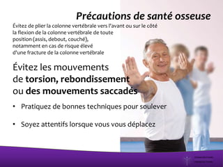 Précautions de santé osseuse
Évitez de plier la colonne vertébrale vers l'avant ou sur le côté
la flexion de la colonne vertébrale de toute
position (assis, debout, couché),
notamment en cas de risque élevé
d'une fracture de la colonne vertébrale
Évitez les mouvements
de torsion, rebondissement
ou des mouvements saccadés
• Pratiquez de bonnes techniques pour soulever
• Soyez attentifs lorsque vous vous déplacez
 