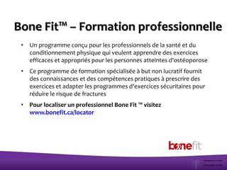 • Un programme conçu pour les professionnels de la santé et du
conditionnement physique qui veulent apprendre des exercices
efficaces et appropriés pour les personnes atteintes d'ostéoporose
• Ce programme de formation spécialisée à but non lucratif fournit
des connaissances et des compétences pratiques à prescrire des
exercices et adapter les programmes d'exercices sécuritaires pour
réduire le risque de fractures
• Pour localiser un professionnel Bone Fit ™ visitez
www.bonefit.ca/locator
Bone Fit™ – Formation professionnelle
 