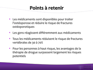 Points à retenir
• Les médicaments sont disponibles pour traiter
l'ostéoporose et réduire le risque de fractures
ostéoporotiques
• Les gens réagissent différemment aux médicaments
• Tous les médicaments réduisent le risque de fractures
vertébrales de 30 à 70%
• Pour les personnes à haut risque, les avantages de la
thérapie de drogue surpassent largement les risques
potentiels
 