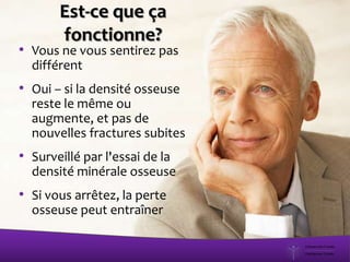 • Vous ne vous sentirez pas
différent
• Oui – si la densité osseuse
reste le même ou
augmente, et pas de
nouvelles fractures subites
• Surveillé par l'essai de la
densité minérale osseuse
• Si vous arrêtez, la perte
osseuse peut entraîner
Est-ce que ça
fonctionne?
 