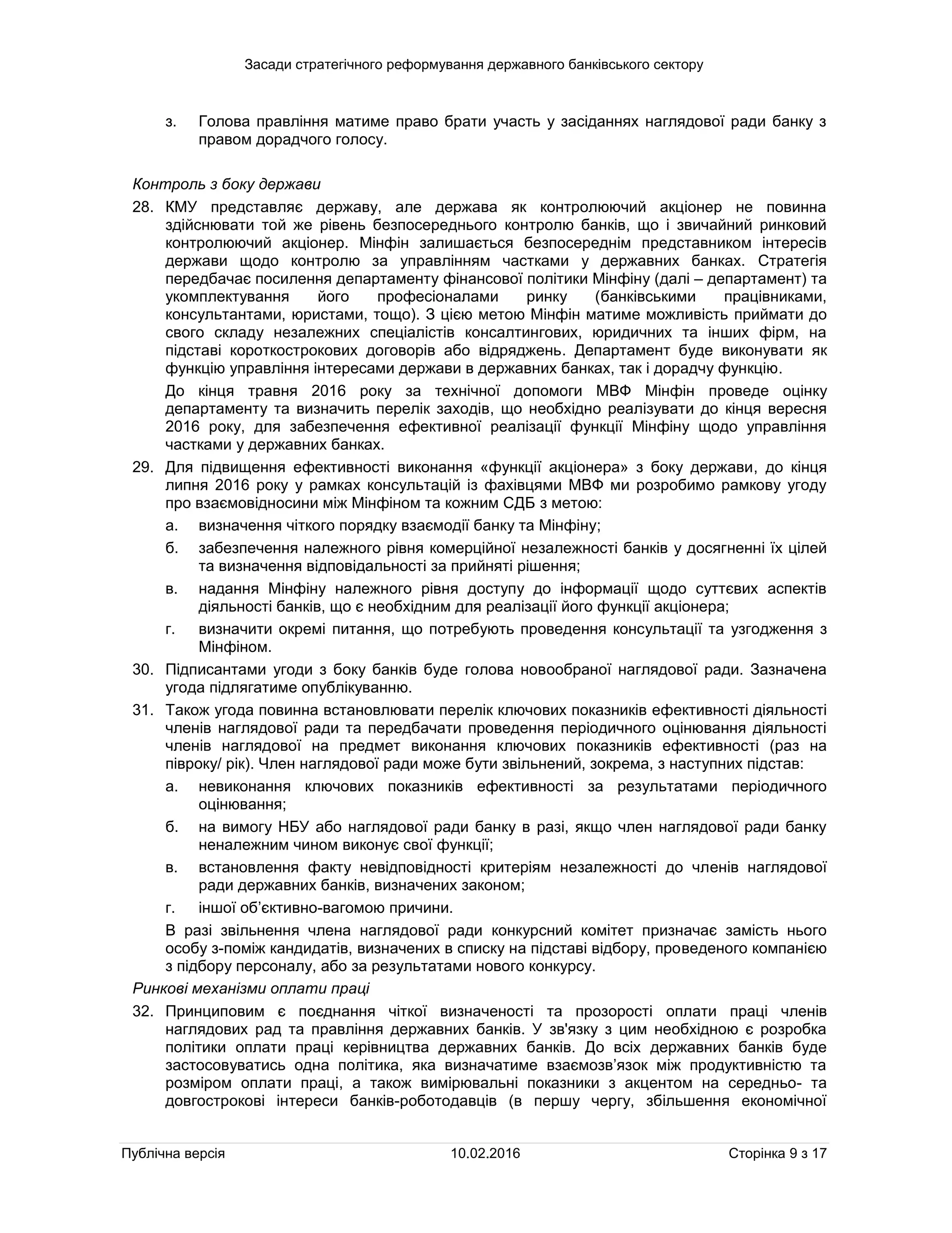 Засади стратегічного реформування державного банківського сектору
Публічна версія 10.02.2016 Сторінка 9 з 17
з. Голова правління матиме право брати участь у засіданнях наглядової ради банку з
правом дорадчого голосу.
Контроль з боку держави
28. КМУ представляє державу, але держава як контролюючий акціонер не повинна
здійснювати той же рівень безпосереднього контролю банків, що і звичайний ринковий
контролюючий акціонер. Мінфін залишається безпосереднім представником інтересів
держави щодо контролю за управлінням частками у державних банках. Стратегія
передбачає посилення департаменту фінансової політики Мінфіну (далі – департамент) та
укомплектування його професіоналами ринку (банківськими працівниками,
консультантами, юристами, тощо). З цією метою Мінфін матиме можливість приймати до
свого складу незалежних спеціалістів консалтингових, юридичних та інших фірм, на
підставі короткострокових договорів або відряджень. Департамент буде виконувати як
функцію управління інтересами держави в державних банках, так і дорадчу функцію.
До кінця травня 2016 року за технічної допомоги МВФ Мінфін проведе оцінку
департаменту та визначить перелік заходів, що необхідно реалізувати до кінця вересня
2016 року, для забезпечення ефективної реалізації функції Мінфіну щодо управління
частками у державних банках.
29. Для підвищення ефективності виконання «функції акціонера» з боку держави, до кінця
липня 2016 року у рамках консультацій із фахівцями МВФ ми розробимо рамкову угоду
про взаємовідносини між Мінфіном та кожним СДБ з метою:
а. визначення чіткого порядку взаємодії банку та Мінфіну;
б. забезпечення належного рівня комерційної незалежності банків у досягненні їх цілей
та визначення відповідальності за прийняті рішення;
в. надання Мінфіну належного рівня доступу до інформації щодо суттєвих аспектів
діяльності банків, що є необхідним для реалізації його функції акціонера;
г. визначити окремі питання, що потребують проведення консультації та узгодження з
Мінфіном.
30. Підписантами угоди з боку банків буде голова новообраної наглядової ради. Зазначена
угода підлягатиме опублікуванню.
31. Також угода повинна встановлювати перелік ключових показників ефективності діяльності
членів наглядової ради та передбачати проведення періодичного оцінювання діяльності
членів наглядової на предмет виконання ключових показників ефективності (раз на
півроку/ рік). Член наглядової ради може бути звільнений, зокрема, з наступних підстав:
а. невиконання ключових показників ефективності за результатами періодичного
оцінювання;
б. на вимогу НБУ або наглядової ради банку в разі, якщо член наглядової ради банку
неналежним чином виконує свої функції;
в. встановлення факту невідповідності критеріям незалежності до членів наглядової
ради державних банків, визначених законом;
г. іншої об’єктивно-вагомою причини.
В разі звільнення члена наглядової ради конкурсний комітет призначає замість нього
особу з-поміж кандидатів, визначених в списку на підставі відбору, проведеного компанією
з підбору персоналу, або за результатами нового конкурсу.
Ринкові механізми оплати праці
32. Принциповим є поєднання чіткої визначеності та прозорості оплати праці членів
наглядових рад та правління державних банків. У зв'язку з цим необхідною є розробка
політики оплати праці керівництва державних банків. До всіх державних банків буде
застосовуватись одна політика, яка визначатиме взаємозв’язок між продуктивністю та
розміром оплати праці, а також вимірювальні показники з акцентом на середньо- та
довгострокові інтереси банків-роботодавців (в першу чергу, збільшення економічної
 