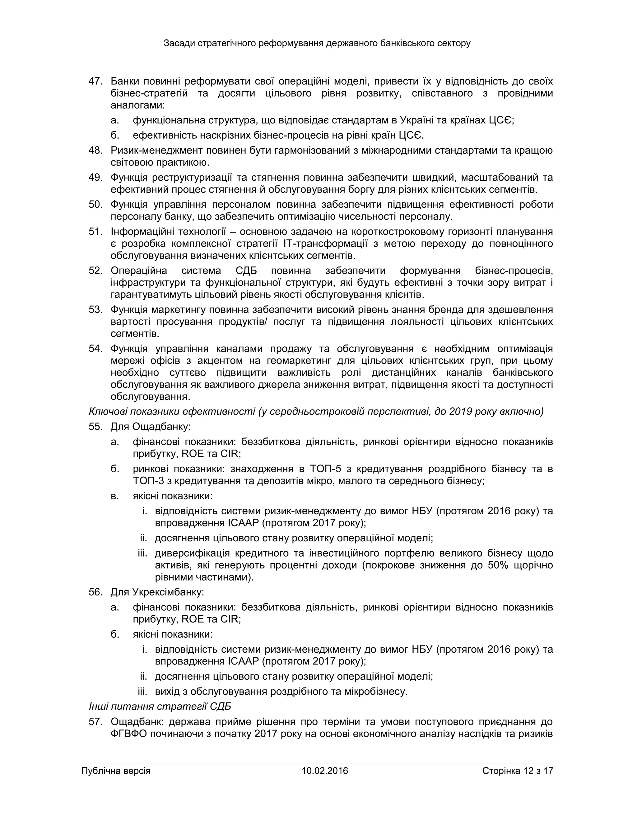 Засади стратегічного реформування державного банківського сектору
Публічна версія 10.02.2016 Сторінка 12 з 17
47. Банки повинні реформувати свої операційні моделі, привести їх у відповідність до своїх
бізнес-стратегій та досягти цільового рівня розвитку, співставного з провідними
аналогами:
а. функціональна структура, що відповідає стандартам в Україні та країнах ЦСЄ;
б. ефективність наскрізних бізнес-процесів на рівні країн ЦСЄ.
48. Ризик-менеджмент повинен бути гармонізований з міжнародними стандартами та кращою
світовою практикою.
49. Функція реструктуризації та стягнення повинна забезпечити швидкий, масштабований та
ефективний процес стягнення й обслуговування боргу для різних клієнтських сегментів.
50. Функція управління персоналом повинна забезпечити підвищення ефективності роботи
персоналу банку, що забезпечить оптимізацію чисельності персоналу.
51. Інформаційні технології – основною задачею на короткостроковому горизонті планування
є розробка комплексної стратегії ІТ-трансформації з метою переходу до повноцінного
обслуговування визначених клієнтських сегментів.
52. Операційна система СДБ повинна забезпечити формування бізнес-процесів,
інфраструктури та функціональної структури, які будуть ефективні з точки зору витрат і
гарантуватимуть цільовий рівень якості обслуговування клієнтів.
53. Функція маркетингу повинна забезпечити високий рівень знання бренда для здешевлення
вартості просування продуктів/ послуг та підвищення лояльності цільових клієнтських
сегментів.
54. Функція управління каналами продажу та обслуговування є необхідним оптимізація
мережі офісів з акцентом на геомаркетинг для цільових клієнтських груп, при цьому
необхідно суттєво підвищити важливість ролі дистанційних каналів банківського
обслуговування як важливого джерела зниження витрат, підвищення якості та доступності
обслуговування.
Ключові показники ефективності (у середньостроковій перспективі, до 2019 року включно)
55. Для Ощадбанку:
а. фінансові показники: беззбиткова діяльність, ринкові орієнтири відносно показників
прибутку, ROE та CIR;
б. ринкові показники: знаходження в ТОП-5 з кредитування роздрібного бізнесу та в
ТОП-3 з кредитування та депозитів мікро, малого та середнього бізнесу;
в. якісні показники:
i. відповідність системи ризик-менеджменту до вимог НБУ (протягом 2016 року) та
впровадження ICAAP (протягом 2017 року);
ii. досягнення цільового стану розвитку операційної моделі;
iii. диверсифікація кредитного та інвестиційного портфелю великого бізнесу щодо
активів, які генерують процентні доходи (покрокове зниження до 50% щорічно
рівними частинами).
56. Для Укрексімбанку:
а. фінансові показники: беззбиткова діяльність, ринкові орієнтири відносно показників
прибутку, ROE та CIR;
б. якісні показники:
i. відповідність системи ризик-менеджменту до вимог НБУ (протягом 2016 року) та
впровадження ICAAP (протягом 2017 року);
ii. досягнення цільового стану розвитку операційної моделі;
iii. вихід з обслуговування роздрібного та мікробізнесу.
Інші питання стратегії СДБ
57. Ощадбанк: держава прийме рішення про терміни та умови поступового приєднання до
ФГВФО починаючи з початку 2017 року на основі економічного аналізу наслідків та ризиків
 