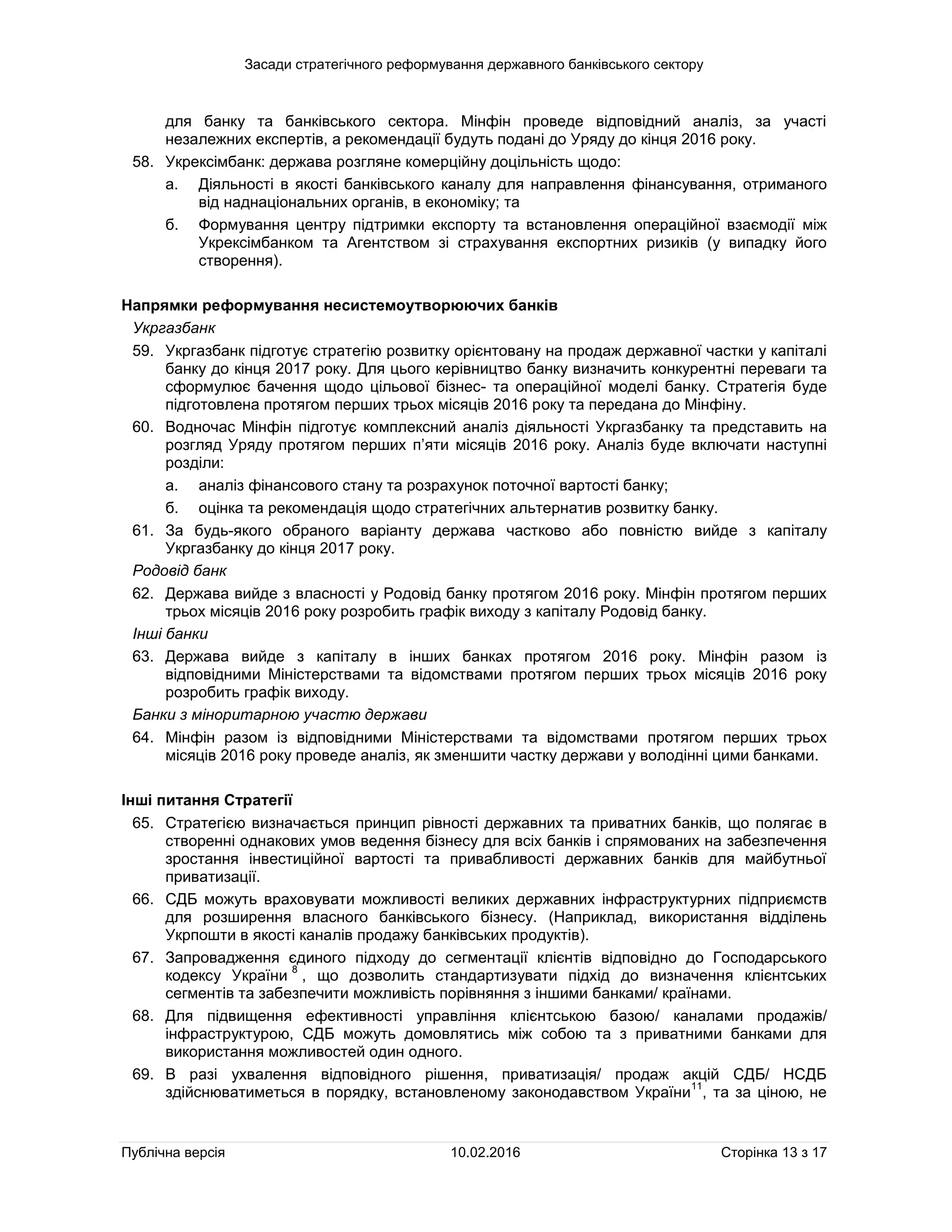 Засади стратегічного реформування державного банківського сектору
Публічна версія 10.02.2016 Сторінка 13 з 17
для банку та банківського сектора. Мінфін проведе відповідний аналіз, за участі
незалежних експертів, а рекомендації будуть подані до Уряду до кінця 2016 року.
58. Укрексімбанк: держава розгляне комерційну доцільність щодо:
а. Діяльності в якості банківського каналу для направлення фінансування, отриманого
від наднаціональних органів, в економіку; та
б. Формування центру підтримки експорту та встановлення операційної взаємодії між
Укрексімбанком та Агентством зі страхування експортних ризиків (у випадку його
створення).
Напрямки реформування несистемоутворюючих банків
Укргазбанк
59. Укргазбанк підготує стратегію розвитку орієнтовану на продаж державної частки у капіталі
банку до кінця 2017 року. Для цього керівництво банку визначить конкурентні переваги та
сформулює бачення щодо цільової бізнес- та операційної моделі банку. Стратегія буде
підготовлена протягом перших трьох місяців 2016 року та передана до Мінфіну.
60. Водночас Мінфін підготує комплексний аналіз діяльності Укргазбанку та представить на
розгляд Уряду протягом перших п’яти місяців 2016 року. Аналіз буде включати наступні
розділи:
а. аналіз фінансового стану та розрахунок поточної вартості банку;
б. оцінка та рекомендація щодо стратегічних альтернатив розвитку банку.
61. За будь-якого обраного варіанту держава частково або повністю вийде з капіталу
Укргазбанку до кінця 2017 року.
Родовід банк
62. Держава вийде з власності у Родовід банку протягом 2016 року. Мінфін протягом перших
трьох місяців 2016 року розробить графік виходу з капіталу Родовід банку.
Інші банки
63. Держава вийде з капіталу в інших банках протягом 2016 року. Мінфін разом із
відповідними Міністерствами та відомствами протягом перших трьох місяців 2016 року
розробить графік виходу.
Банки з міноритарною участю держави
64. Мінфін разом із відповідними Міністерствами та відомствами протягом перших трьох
місяців 2016 року проведе аналіз, як зменшити частку держави у володінні цими банками.
Інші питання Стратегії
65. Стратегією визначається принцип рівності державних та приватних банків, що полягає в
створенні однакових умов ведення бізнесу для всіх банків і спрямованих на забезпечення
зростання інвестиційної вартості та привабливості державних банків для майбутньої
приватизації.
66. СДБ можуть враховувати можливості великих державних інфраструктурних підприємств
для розширення власного банківського бізнесу. (Наприклад, використання відділень
Укрпошти в якості каналів продажу банківських продуктів).
67. Запровадження єдиного підходу до сегментації клієнтів відповідно до Господарського
кодексу України
8
, що дозволить стандартизувати підхід до визначення клієнтських
сегментів та забезпечити можливість порівняння з іншими банками/ країнами.
68. Для підвищення ефективності управління клієнтською базою/ каналами продажів/
інфраструктурою, СДБ можуть домовлятись між собою та з приватними банками для
використання можливостей один одного.
69. В разі ухвалення відповідного рішення, приватизація/ продаж акцій СДБ/ НСДБ
здійснюватиметься в порядку, встановленому законодавством України
11
, та за ціною, не
 