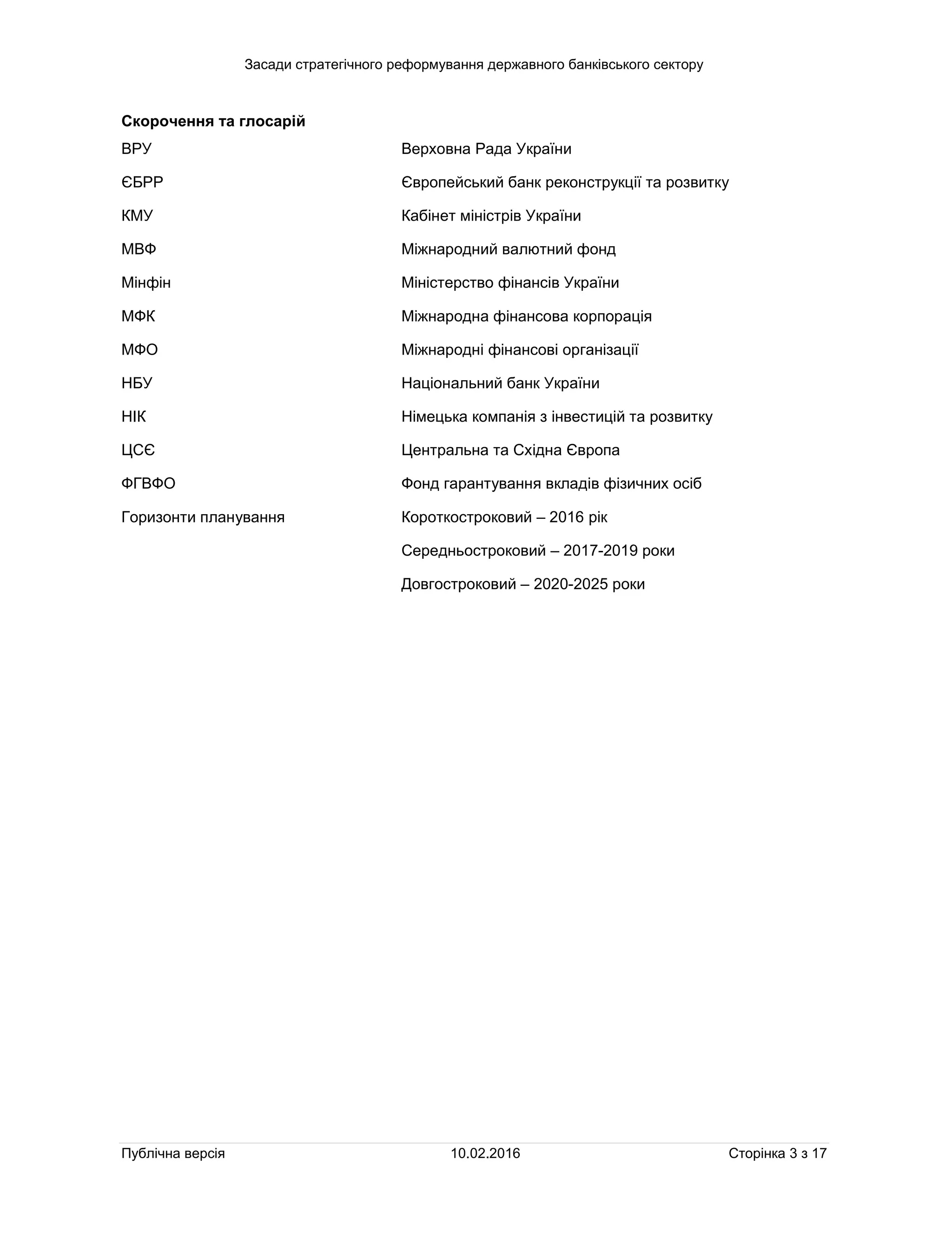 Засади стратегічного реформування державного банківського сектору
Публічна версія 10.02.2016 Сторінка 3 з 17
Скорочення та глосарій
ВРУ Верховна Рада України
ЄБРР Європейський банк реконструкції та розвитку
КМУ Кабінет міністрів України
МВФ Міжнародний валютний фонд
Мінфін Міністерство фінансів України
МФК Міжнародна фінансова корпорація
МФО Міжнародні фінансові організації
НБУ Національний банк України
НІК Німецька компанія з інвестицій та розвитку
ЦСЄ Центральна та Східна Європа
ФГВФО Фонд гарантування вкладів фізичних осіб
Горизонти планування Короткостроковий – 2016 рік
Середньостроковий – 2017-2019 роки
Довгостроковий – 2020-2025 роки
 